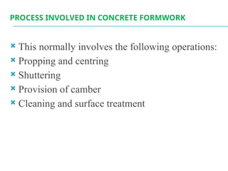 PROCESS INVOLVED IN CONCRETE FORMWORK
 This normally involves the following operations:
 Propping and centring
 Shuttering
 Provision of camber
 Cleaning and surface treatment
 