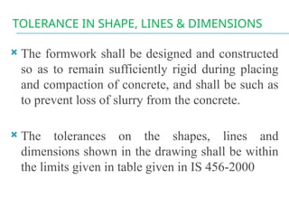 TOLERANCE IN SHAPE, LINES & DIMENSIONS
 The formwork shall be designed and constructed
so as to remain sufficiently rigid during placing
and compaction of concrete, and shall be such as
to prevent loss of slurry from the concrete.
 The tolerances on the shapes, lines and
dimensions shown in the drawing shall be within
the limits given in table given in IS 456-2000
 