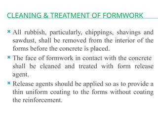 CLEANING & TREATMENT OF FORMWORK
 All rubbish, particularly, chippings, shavings and
sawdust, shall be removed from the interior of the
forms before the concrete is placed.
 The face of formwork in contact with the concrete
shall be cleaned and treated with form release
agent.
 Release agents should be applied so as to provide a
thin uniform coating to the forms without coating
the reinforcement.
 