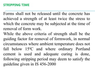 STRIPPING TIME
Forms shall not be released until the concrete has
achieved a strength of at least twice the stress to
which the concrete may be subjected at the time of
removal of form work.
While the above criteria of strength shall be the
guiding factor for removal of formwork, in normal
circumstances where ambient temperature does not
fall below 150
C and where ordinary Portland
cement is used and adequate curing is done,
following stripping period may deem to satisfy the
guideline given in IS 456-2000
 