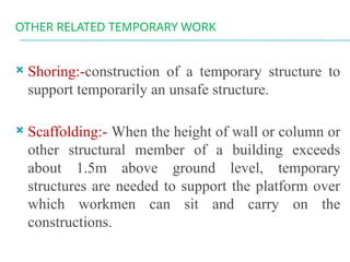 OTHER RELATED TEMPORARY WORK
 Shoring:-construction of a temporary structure to
support temporarily an unsafe structure.
 Scaffolding:- When the height of wall or column or
other structural member of a building exceeds
about 1.5m above ground level, temporary
structures are needed to support the platform over
which workmen can sit and carry on the
constructions.
 