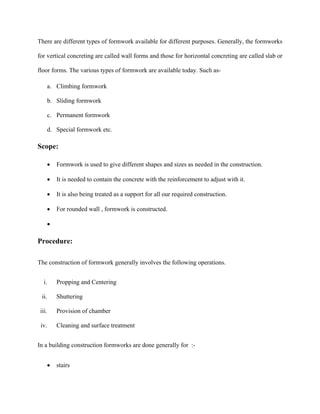 There are different types of formwork available for different purposes. Generally, the formworks
for vertical concreting are called wall forms and those for horizontal concreting are called slab or
floor forms. The various types of formwork are available today. Such as-
a. Climbing formwork
b. Sliding formwork
c. Permanent formwork
d. Special formwork etc.
Scope:
 Formwork is used to give different shapes and sizes as needed in the construction.
 It is needed to contain the concrete with the reinforcement to adjust with it.
 It is also being treated as a support for all our required construction.
 For rounded wall , formwork is constructed.

Procedure:
The construction of formwork generally involves the following operations.
i. Propping and Centering
ii. Shuttering
iii. Provision of chamber
iv. Cleaning and surface treatment
In a building construction formworks are done generally for :-
 stairs
 