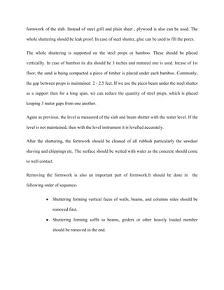 formwork of the slab. Instead of steel grill and plain sheet , plywood is also can be used. The
whole shuttering should be leak proof. In case of steel shutter, glue can be used to fill the pores.
The whole shuttering is supported on the steel props or bamboo. These should be placed
verticallly. In case of bamboo its dia should be 3 inches and matured one is used. Incase of 1st
floor, the sand is being compacted a piece of timber is placed under each bamboo. Commonly,
the gap between props is maintained 2 - 2.5 feet. If we use the pieco beam under the steel shutter
as a support then for a long span, we can reduce the quantity of steel props, which is placed
keeping 3 meter gaps from one another.
Again as previous, the level is measured of the slab and beam shutter with the water level. If the
level is not maintained, then with the level instrument it is levelled accurately.
After the shuttering, the formwork should be cleaned of all rubbish particularly the sawdust
shaving and chippings etc. The surface should be wetted with water as the concrete should come
to well contact.
Removing the formwork is also an important part of formwork.It should be done in the
following order of sequence-
 Shuttering forming vertical faces of walls, beams, and columns sides should be
removed first.
 Shuttering forming soffit to beams, girders or other heavily loaded member
should be removed in the end.
 