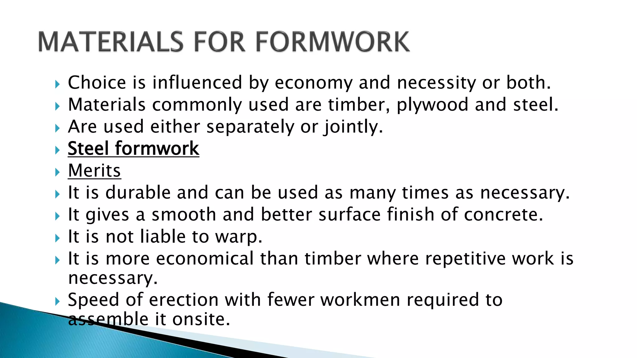  Choice is influenced by economy and necessity or both.
 Materials commonly used are timber, plywood and steel.
 Are used either separately or jointly.
 Steel formwork
 Merits
 It is durable and can be used as many times as necessary.
 It gives a smooth and better surface finish of concrete.
 It is not liable to warp.
 It is more economical than timber where repetitive work is
necessary.
 Speed of erection with fewer workmen required to
assemble it onsite.
 