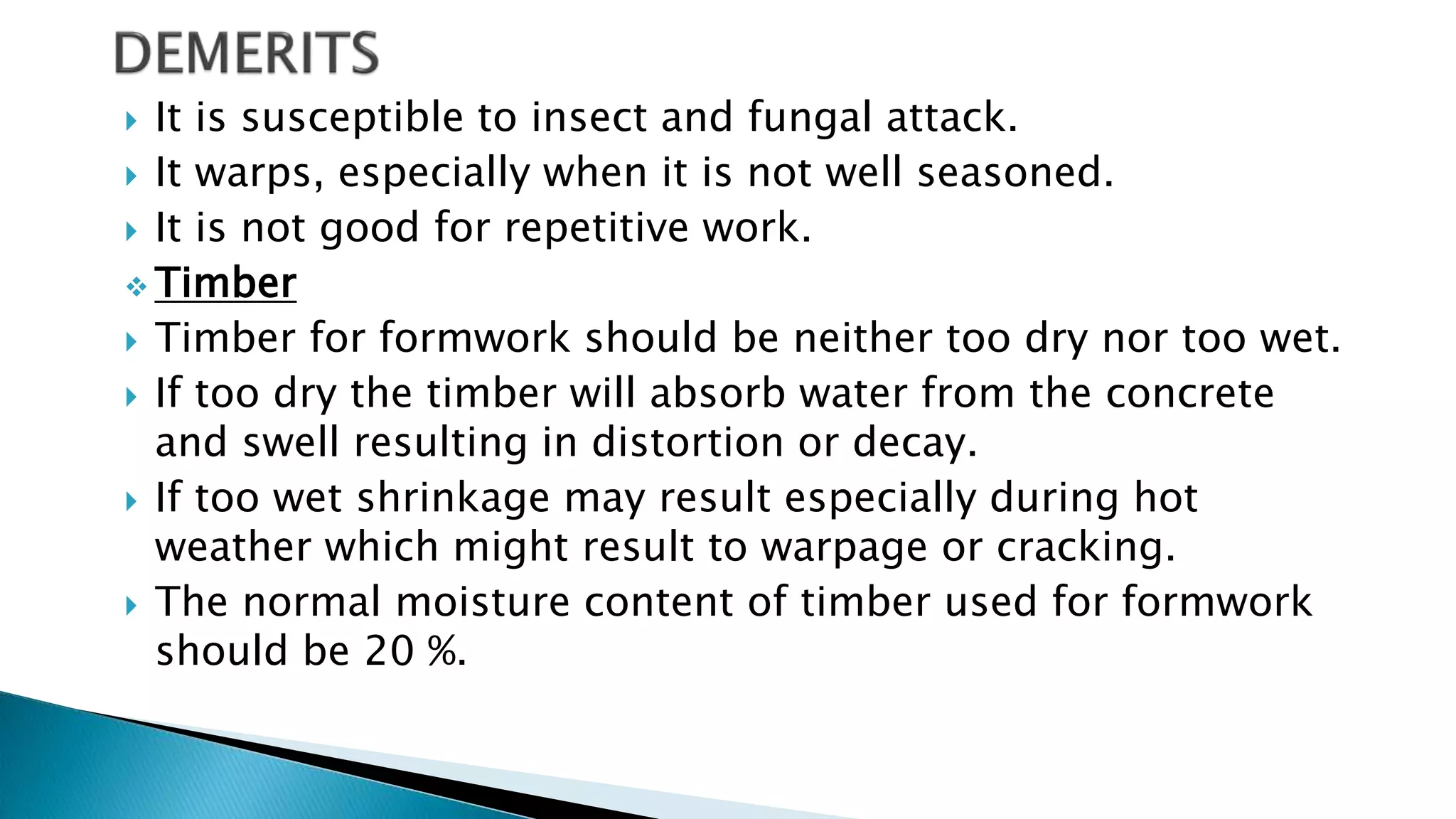  It is susceptible to insect and fungal attack.
 It warps, especially when it is not well seasoned.
 It is not good for repetitive work.
 Timber
 Timber for formwork should be neither too dry nor too wet.
 If too dry the timber will absorb water from the concrete
and swell resulting in distortion or decay.
 If too wet shrinkage may result especially during hot
weather which might result to warpage or cracking.
 The normal moisture content of timber used for formwork
should be 20 %.
 