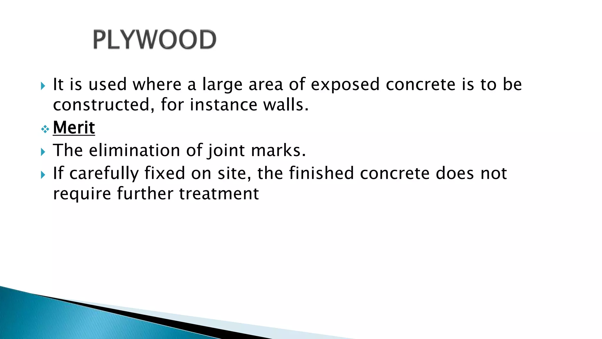  It is used where a large area of exposed concrete is to be
constructed, for instance walls.
 Merit
 The elimination of joint marks.
 If carefully fixed on site, the finished concrete does not
require further treatment
 