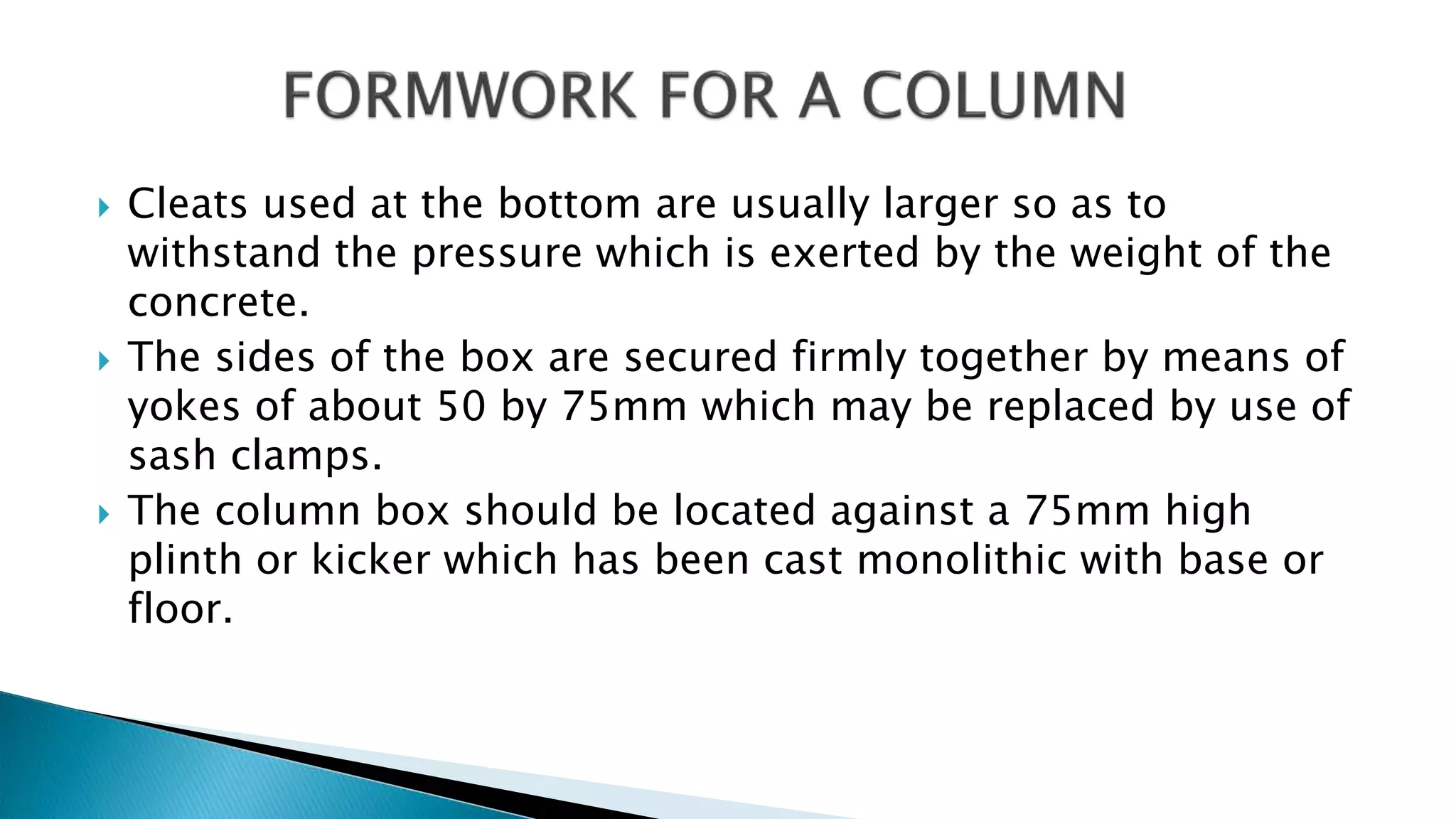  Cleats used at the bottom are usually larger so as to
withstand the pressure which is exerted by the weight of the
concrete.
 The sides of the box are secured firmly together by means of
yokes of about 50 by 75mm which may be replaced by use of
sash clamps.
 The column box should be located against a 75mm high
plinth or kicker which has been cast monolithic with base or
floor.
 