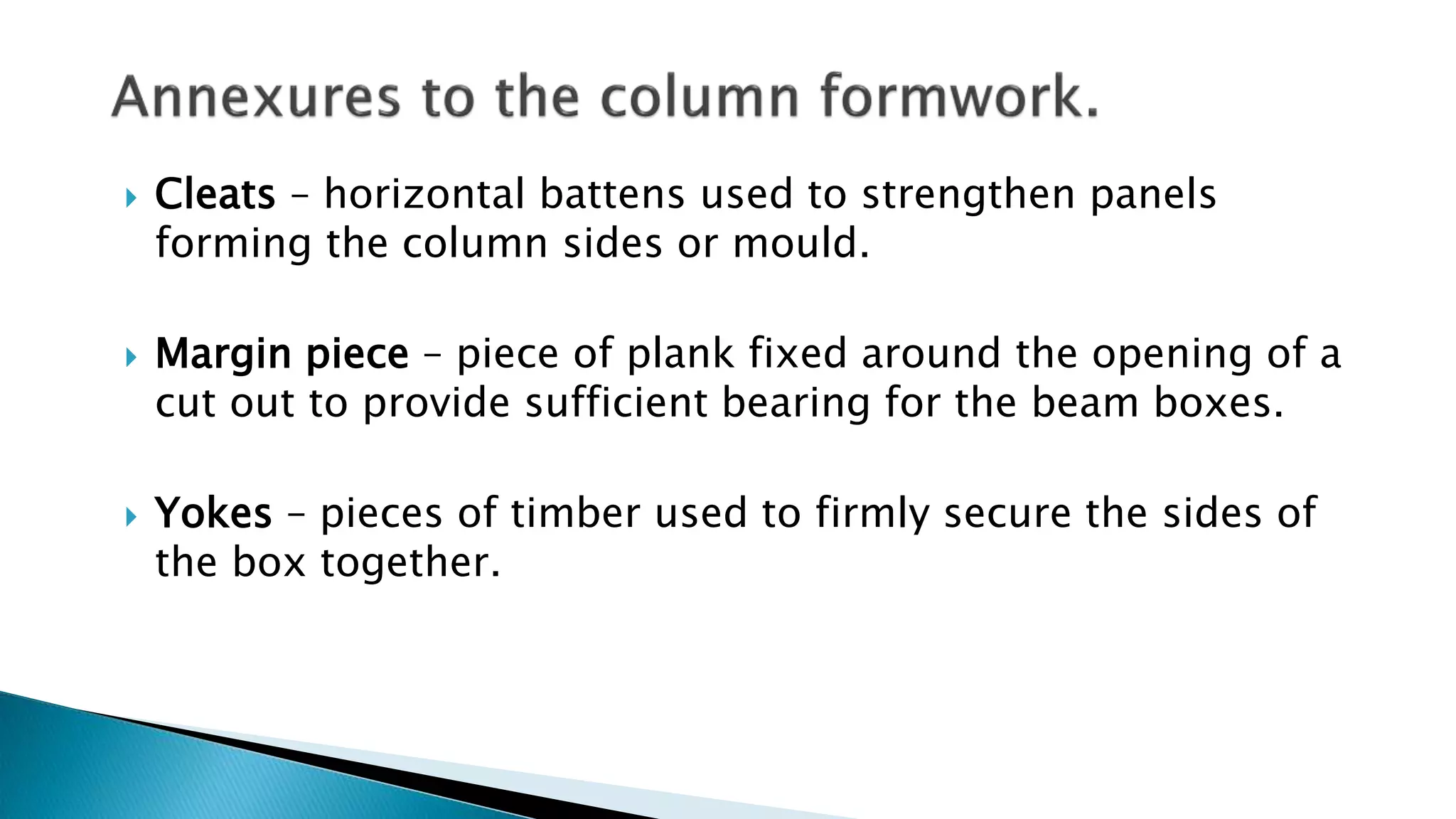  Cleats – horizontal battens used to strengthen panels
forming the column sides or mould.
 Margin piece – piece of plank fixed around the opening of a
cut out to provide sufficient bearing for the beam boxes.
 Yokes – pieces of timber used to firmly secure the sides of
the box together.
 
