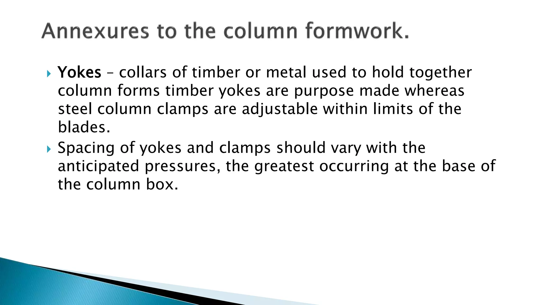  Yokes – collars of timber or metal used to hold together
column forms timber yokes are purpose made whereas
steel column clamps are adjustable within limits of the
blades.
 Spacing of yokes and clamps should vary with the
anticipated pressures, the greatest occurring at the base of
the column box.
 
