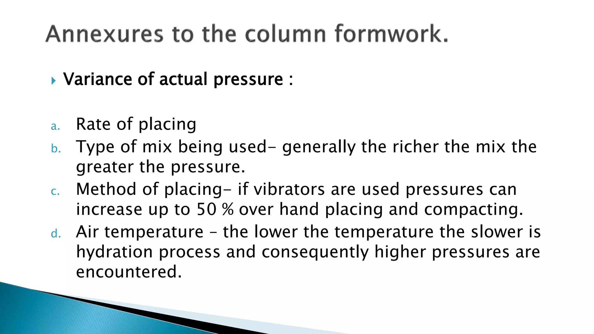  Variance of actual pressure :
a. Rate of placing
b. Type of mix being used- generally the richer the mix the
greater the pressure.
c. Method of placing- if vibrators are used pressures can
increase up to 50 % over hand placing and compacting.
d. Air temperature – the lower the temperature the slower is
hydration process and consequently higher pressures are
encountered.
 