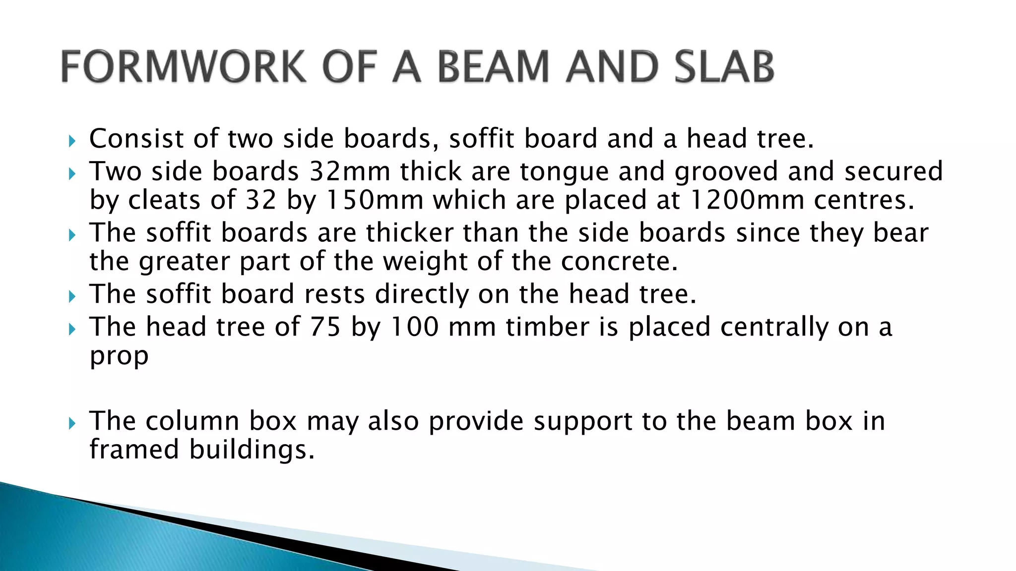  Consist of two side boards, soffit board and a head tree.
 Two side boards 32mm thick are tongue and grooved and secured
by cleats of 32 by 150mm which are placed at 1200mm centres.
 The soffit boards are thicker than the side boards since they bear
the greater part of the weight of the concrete.
 The soffit board rests directly on the head tree.
 The head tree of 75 by 100 mm timber is placed centrally on a
prop
 The column box may also provide support to the beam box in
framed buildings.
 