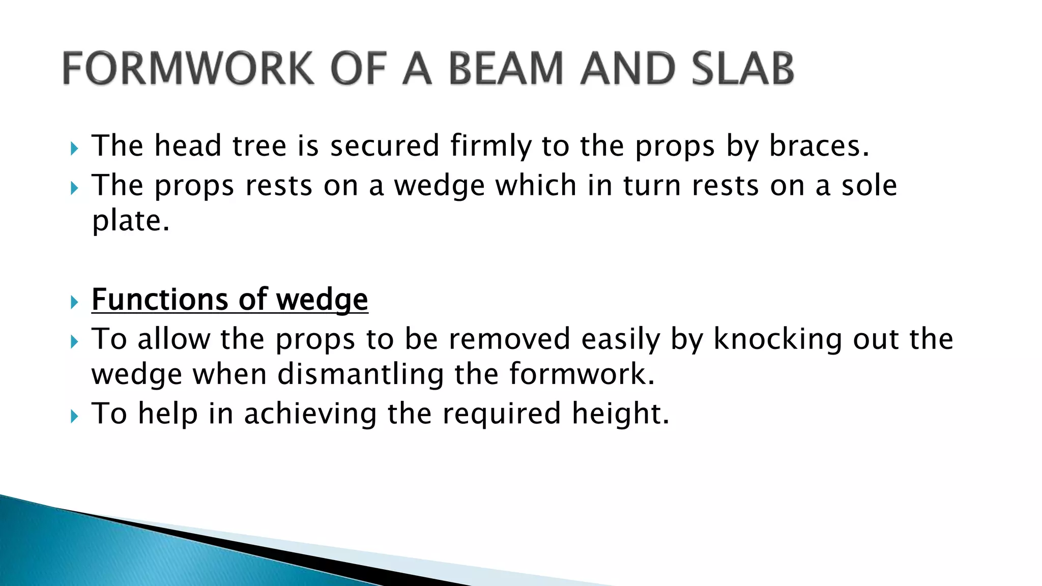  The head tree is secured firmly to the props by braces.
 The props rests on a wedge which in turn rests on a sole
plate.
 Functions of wedge
 To allow the props to be removed easily by knocking out the
wedge when dismantling the formwork.
 To help in achieving the required height.
 