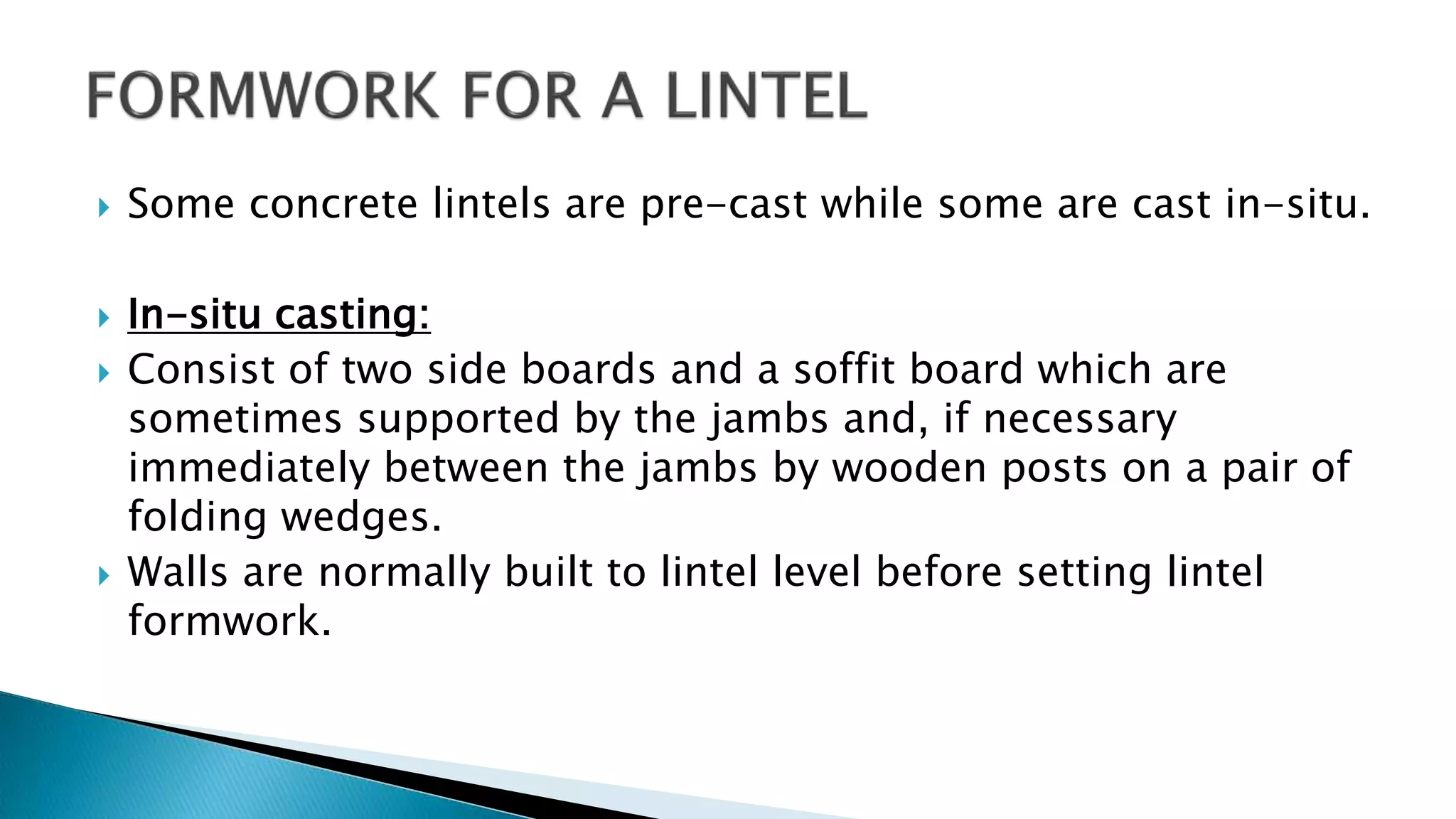  Some concrete lintels are pre-cast while some are cast in-situ.
 In-situ casting:
 Consist of two side boards and a soffit board which are
sometimes supported by the jambs and, if necessary
immediately between the jambs by wooden posts on a pair of
folding wedges.
 Walls are normally built to lintel level before setting lintel
formwork.
 