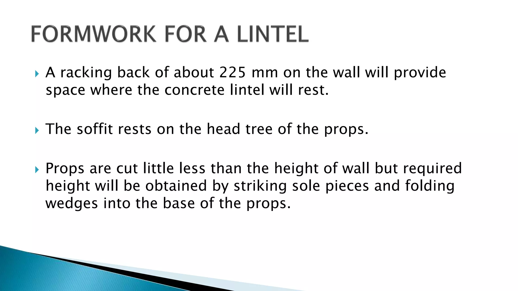  A racking back of about 225 mm on the wall will provide
space where the concrete lintel will rest.
 The soffit rests on the head tree of the props.
 Props are cut little less than the height of wall but required
height will be obtained by striking sole pieces and folding
wedges into the base of the props.
 