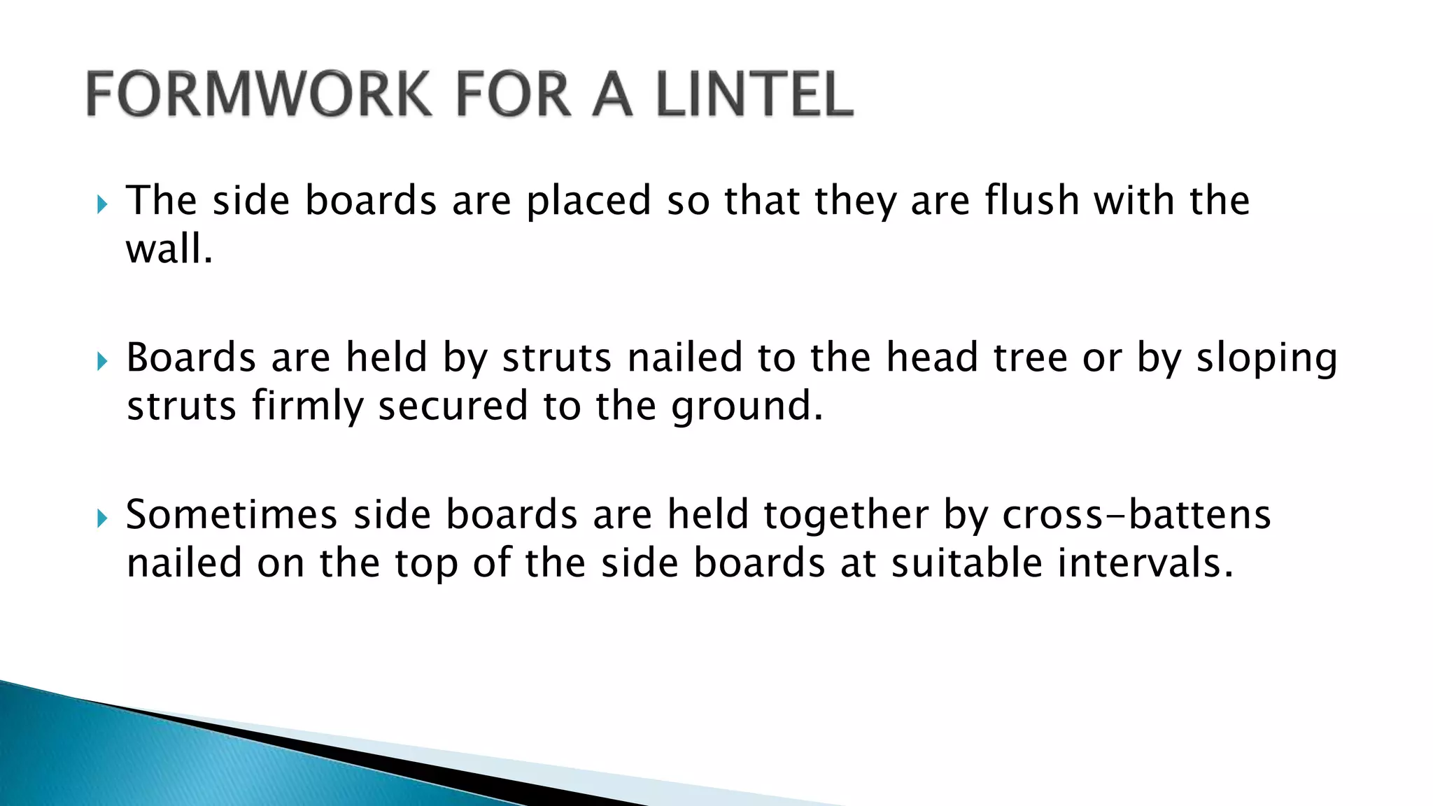  The side boards are placed so that they are flush with the
wall.
 Boards are held by struts nailed to the head tree or by sloping
struts firmly secured to the ground.
 Sometimes side boards are held together by cross-battens
nailed on the top of the side boards at suitable intervals.
 