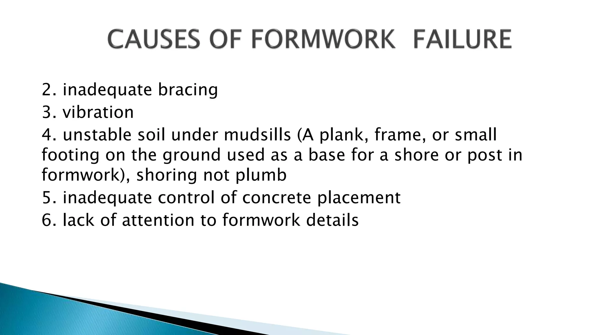 2. inadequate bracing
3. vibration
4. unstable soil under mudsills (A plank, frame, or small
footing on the ground used as a base for a shore or post in
formwork), shoring not plumb
5. inadequate control of concrete placement
6. lack of attention to formwork details
 