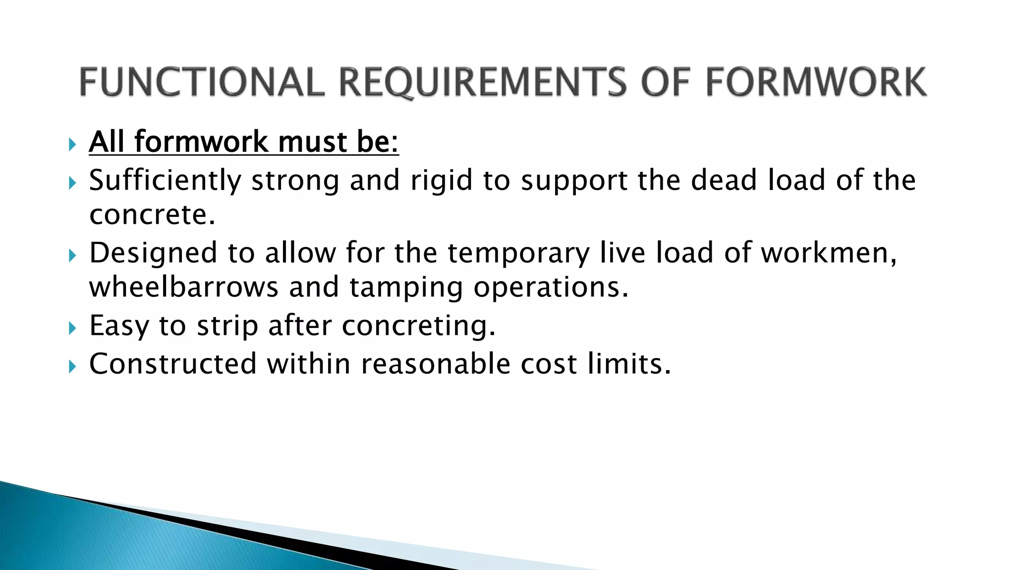  All formwork must be:
 Sufficiently strong and rigid to support the dead load of the
concrete.
 Designed to allow for the temporary live load of workmen,
wheelbarrows and tamping operations.
 Easy to strip after concreting.
 Constructed within reasonable cost limits.
 