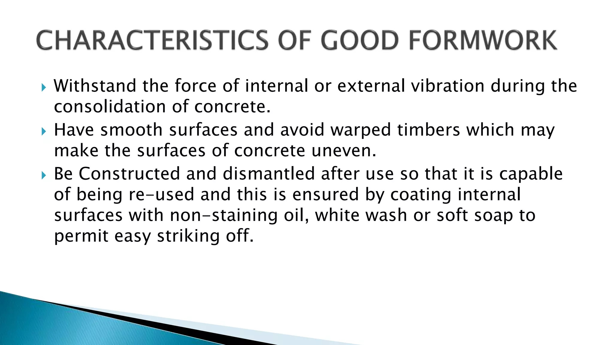  Withstand the force of internal or external vibration during the
consolidation of concrete.
 Have smooth surfaces and avoid warped timbers which may
make the surfaces of concrete uneven.
 Be Constructed and dismantled after use so that it is capable
of being re-used and this is ensured by coating internal
surfaces with non-staining oil, white wash or soft soap to
permit easy striking off.
 