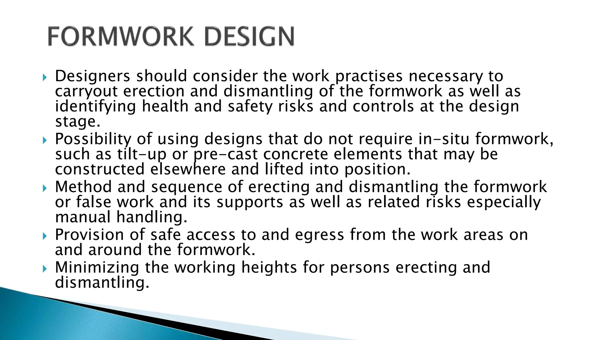  Designers should consider the work practises necessary to
carryout erection and dismantling of the formwork as well as
identifying health and safety risks and controls at the design
stage.
 Possibility of using designs that do not require in-situ formwork,
such as tilt-up or pre-cast concrete elements that may be
constructed elsewhere and lifted into position.
 Method and sequence of erecting and dismantling the formwork
or false work and its supports as well as related risks especially
manual handling.
 Provision of safe access to and egress from the work areas on
and around the formwork.
 Minimizing the working heights for persons erecting and
dismantling.
 