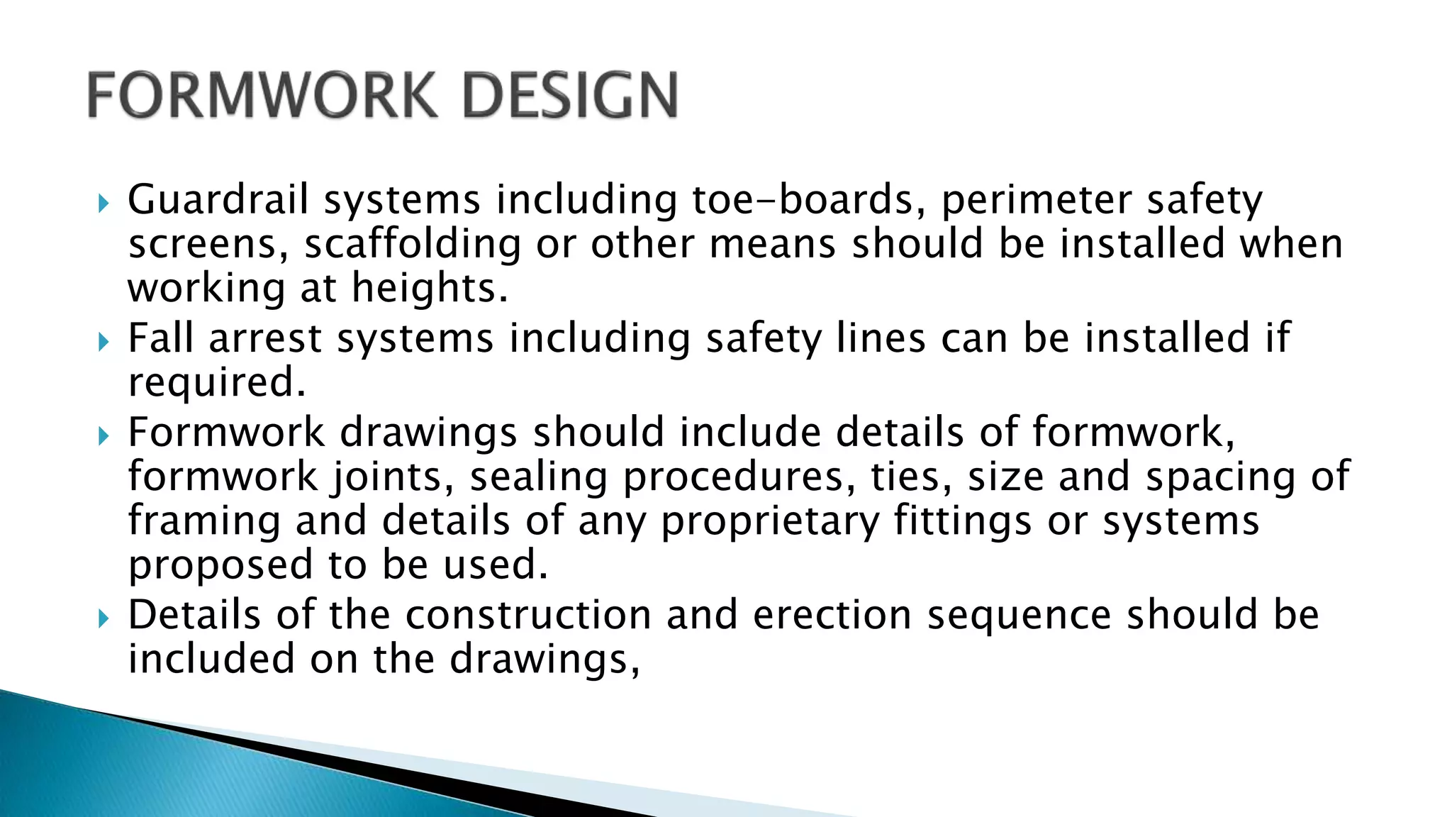 Guardrail systems including toe-boards, perimeter safety
screens, scaffolding or other means should be installed when
working at heights.
 Fall arrest systems including safety lines can be installed if
required.
 Formwork drawings should include details of formwork,
formwork joints, sealing procedures, ties, size and spacing of
framing and details of any proprietary fittings or systems
proposed to be used.
 Details of the construction and erection sequence should be
included on the drawings,
 