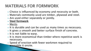  Choice is influenced by economy and necessity or both.
 Materials commonly used are timber, plywood and steel.
 Are used either separately or jointly.
 Steel formwork
 Merits
 It is durable and can be used as many times as necessary.
 It gives a smooth and better surface finish of concrete.
 It is not liable to warp.
 It is more economical than timber where repetitive work is
necessary.
 Speed of erection with fewer workmen required to
assemble it onsite.
 