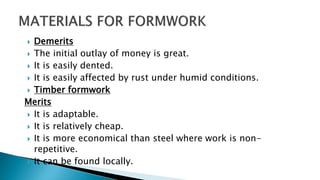  Demerits
 The initial outlay of money is great.
 It is easily dented.
 It is easily affected by rust under humid conditions.
 Timber formwork
Merits
 It is adaptable.
 It is relatively cheap.
 It is more economical than steel where work is non-
repetitive.
 It can be found locally.
 
