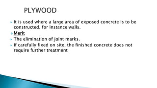  It is used where a large area of exposed concrete is to be
constructed, for instance walls.
 Merit
 The elimination of joint marks.
 If carefully fixed on site, the finished concrete does not
require further treatment
 