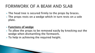  The head tree is secured firmly to the props by braces.
 The props rests on a wedge which in turn rests on a sole
plate.
 Functions of wedge
 To allow the props to be removed easily by knocking out the
wedge when dismantling the formwork.
 To help in achieving the required height.
 