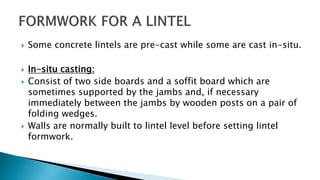  Some concrete lintels are pre-cast while some are cast in-situ.
 In-situ casting:
 Consist of two side boards and a soffit board which are
sometimes supported by the jambs and, if necessary
immediately between the jambs by wooden posts on a pair of
folding wedges.
 Walls are normally built to lintel level before setting lintel
formwork.
 