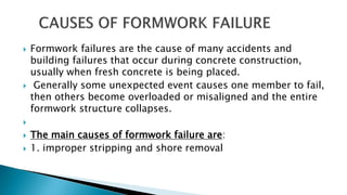  Formwork failures are the cause of many accidents and
building failures that occur during concrete construction,
usually when fresh concrete is being placed.
 Generally some unexpected event causes one member to fail,
then others become overloaded or misaligned and the entire
formwork structure collapses.

 The main causes of formwork failure are:
 1. improper stripping and shore removal
 