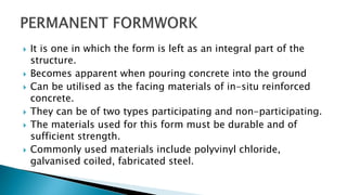  It is one in which the form is left as an integral part of the
structure.
 Becomes apparent when pouring concrete into the ground
 Can be utilised as the facing materials of in-situ reinforced
concrete.
 They can be of two types participating and non-participating.
 The materials used for this form must be durable and of
sufficient strength.
 Commonly used materials include polyvinyl chloride,
galvanised coiled, fabricated steel.
 