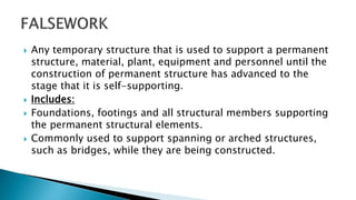  Any temporary structure that is used to support a permanent
structure, material, plant, equipment and personnel until the
construction of permanent structure has advanced to the
stage that it is self-supporting.
 Includes:
 Foundations, footings and all structural members supporting
the permanent structural elements.
 Commonly used to support spanning or arched structures,
such as bridges, while they are being constructed.
 