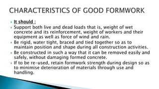  It should :
 Support both live and dead loads that is, weight of wet
concrete and its reinforcement, weight of workers and their
equipment as well as force of wind and rain.
 Be rigid, water tight, braced and tied together so as to
maintain position and shape during all construction activities.
 Be constructed in such a way that it can be removed easily and
safely, without damaging formed concrete.
 If to be re-used, retain formwork strength during design so as
to minimise deterioration of materials through use and
handling.
 