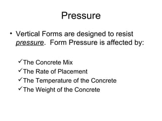 Pressure
• Vertical Forms are designed to resist
  pressure. Form Pressure is affected by:

  The Concrete Mix
  The Rate of Placement
  The Temperature of the Concrete
  The Weight of the Concrete
 