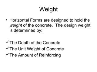 Weight
• Horizontal Forms are designed to hold the
  weight of the concrete. The design weight
  is determined by:

The Depth of the Concrete
The Unit Weight of Concrete
The Amount of Reinforcing
 