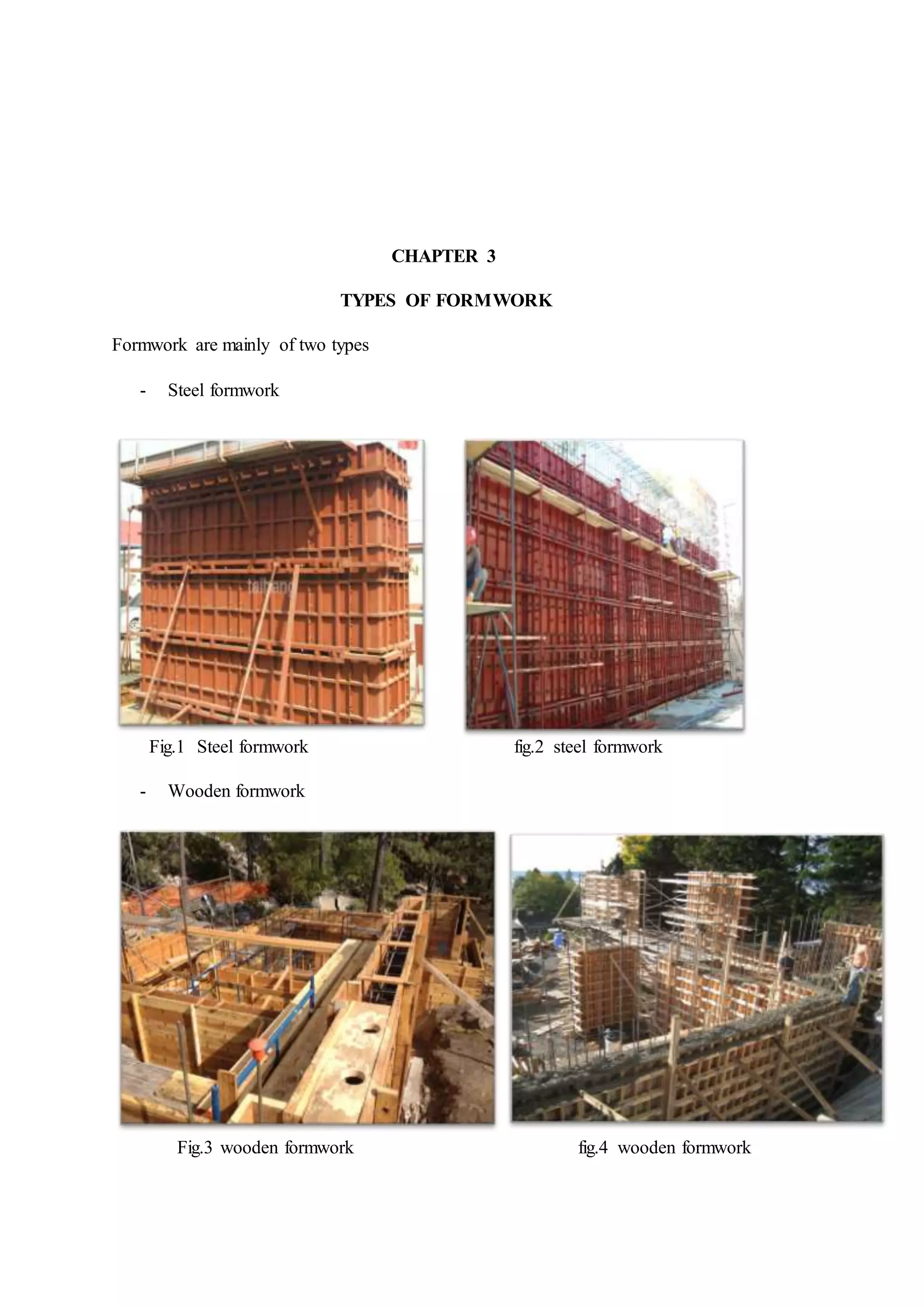 CHAPTER 3
TYPES OF FORMWORK
Formwork are mainly of two types
- Steel formwork
Fig.1 Steel formwork fig.2 steel formwork
- Wooden formwork
Fig.3 wooden formwork fig.4 wooden formwork
 