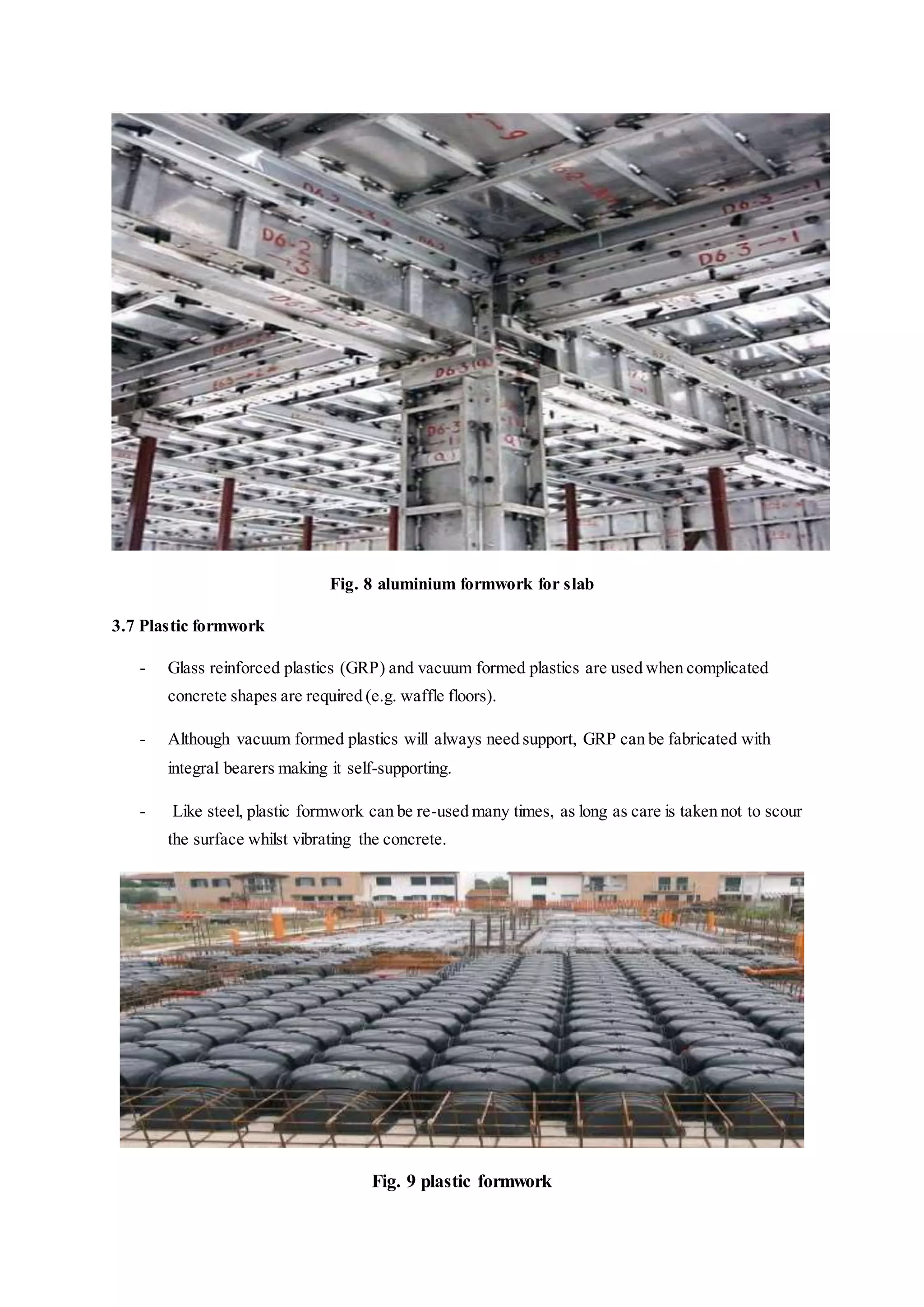 Fig. 8 aluminium formwork for slab
3.7 Plastic formwork
- Glass reinforced plastics (GRP) and vacuum formed plastics are used when complicated
concrete shapes are required (e.g. waffle floors).
- Although vacuum formed plastics will always need support, GRP can be fabricated with
integral bearers making it self-supporting.
- Like steel, plastic formwork can be re-used many times, as long as care is taken not to scour
the surface whilst vibrating the concrete.
Fig. 9 plastic formwork
 