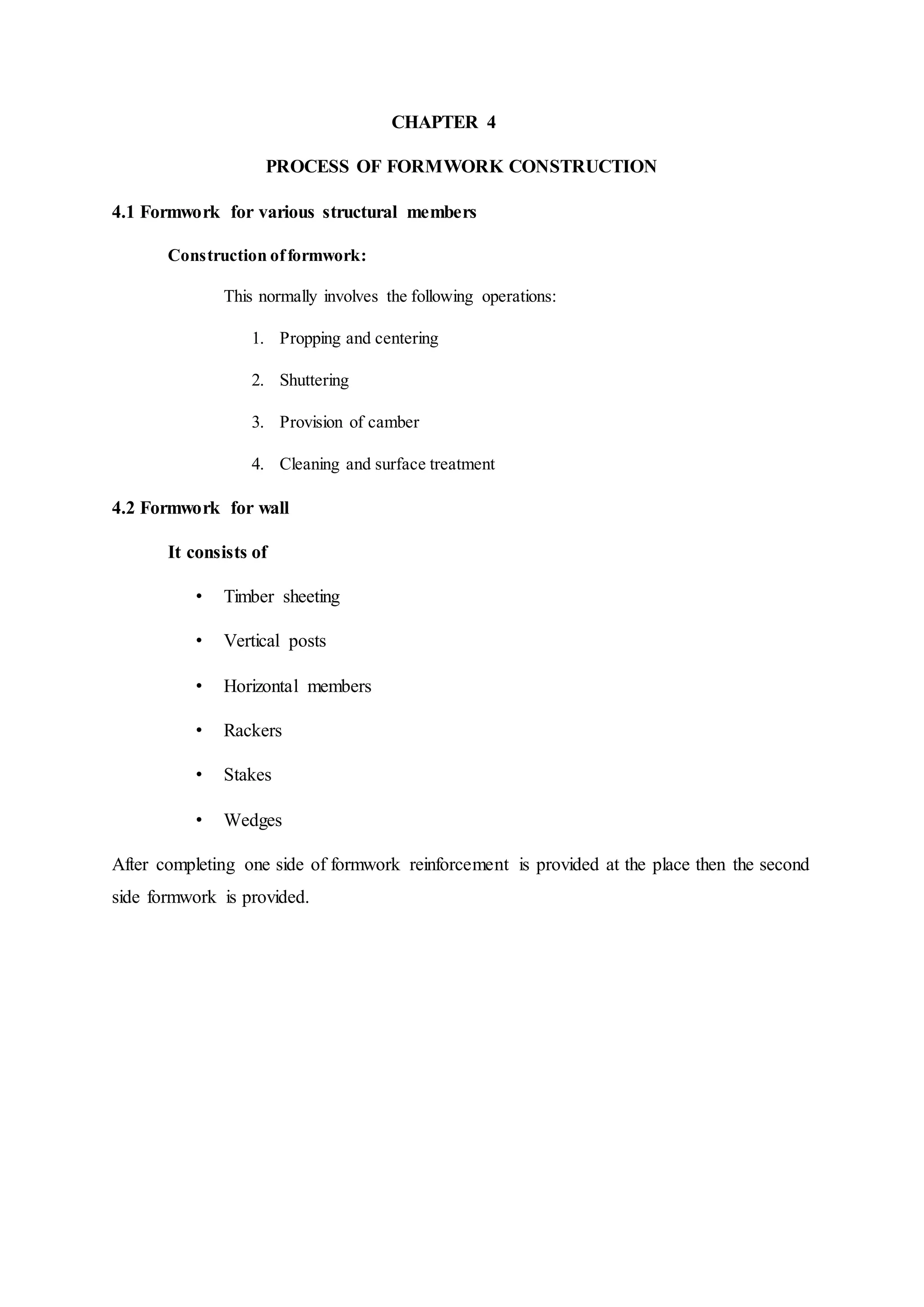 CHAPTER 4
PROCESS OF FORMWORK CONSTRUCTION
4.1 Formwork for various structural members
Construction offormwork:
This normally involves the following operations:
1. Propping and centering
2. Shuttering
3. Provision of camber
4. Cleaning and surface treatment
4.2 Formwork for wall
It consists of
• Timber sheeting
• Vertical posts
• Horizontal members
• Rackers
• Stakes
• Wedges
After completing one side of formwork reinforcement is provided at the place then the second
side formwork is provided.
 