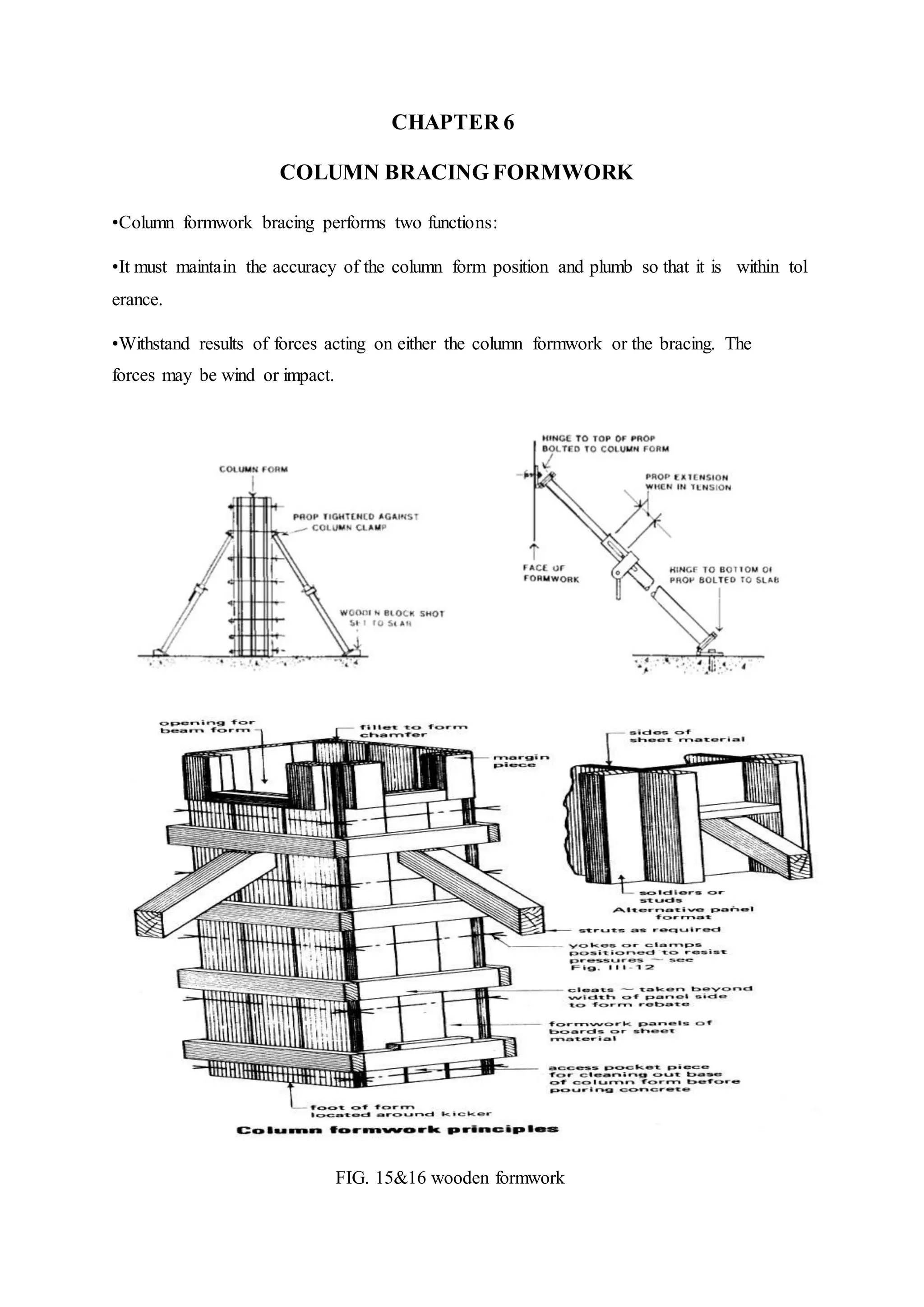 CHAPTER 6
COLUMN BRACING FORMWORK
•Column formwork bracing performs two functions:
•It must maintain the accuracy of the column form position and plumb so that it is within tol
erance.
•Withstand results of forces acting on either the column formwork or the bracing. The
forces may be wind or impact.
FIG. 15&16 wooden formwork
 