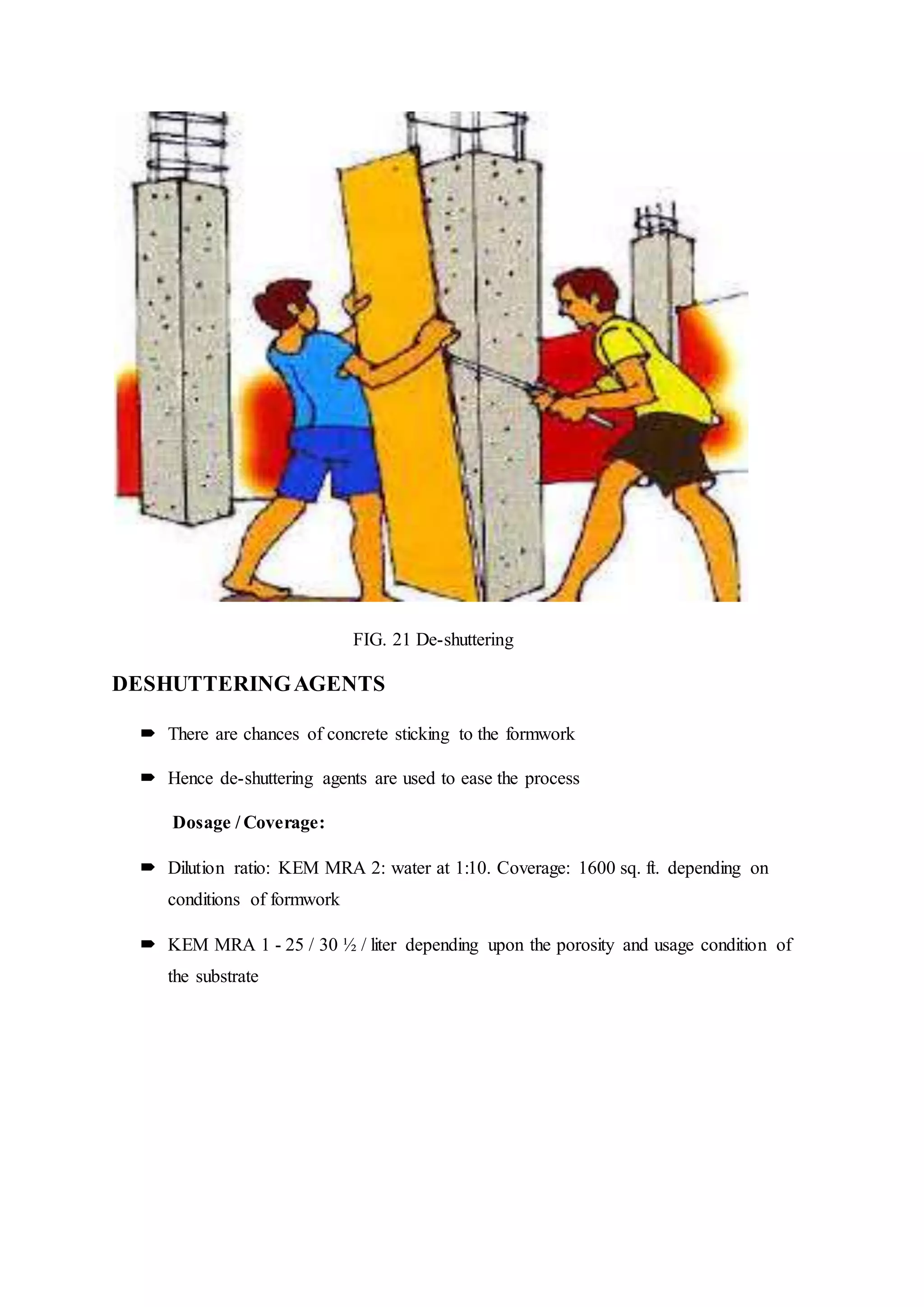 FIG. 21 De-shuttering
DESHUTTERINGAGENTS
 There are chances of concrete sticking to the formwork
 Hence de-shuttering agents are used to ease the process
Dosage / Coverage:
 Dilution ratio: KEM MRA 2: water at 1:10. Coverage: 1600 sq. ft. depending on
conditions of formwork
 KEM MRA 1 - 25 / 30 ½ / liter depending upon the porosity and usage condition of
the substrate
 