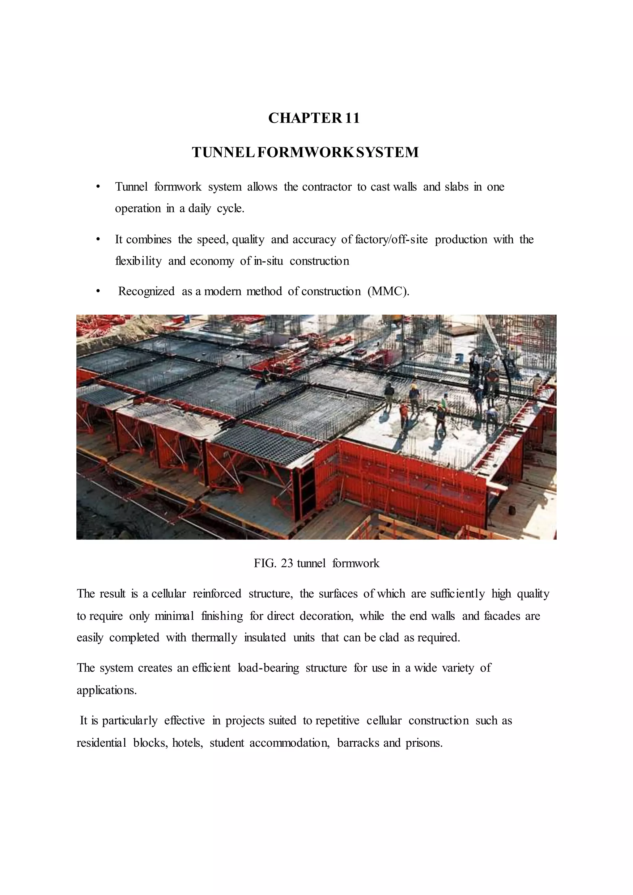 CHAPTER 11
TUNNELFORMWORKSYSTEM
• Tunnel formwork system allows the contractor to cast walls and slabs in one
operation in a daily cycle.
• It combines the speed, quality and accuracy of factory/off-site production with the
flexibility and economy of in-situ construction
• Recognized as a modern method of construction (MMC).
FIG. 23 tunnel formwork
The result is a cellular reinforced structure, the surfaces of which are sufficiently high quality
to require only minimal finishing for direct decoration, while the end walls and facades are
easily completed with thermally insulated units that can be clad as required.
The system creates an efficient load-bearing structure for use in a wide variety of
applications.
It is particularly effective in projects suited to repetitive cellular construction such as
residential blocks, hotels, student accommodation, barracks and prisons.
 