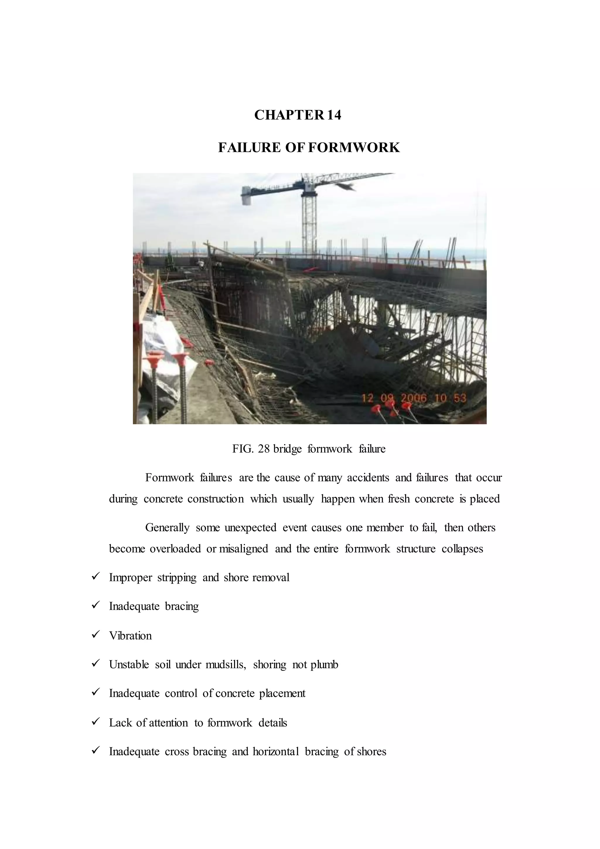 CHAPTER 14
FAILURE OF FORMWORK
FIG. 28 bridge formwork failure
Formwork failures are the cause of many accidents and failures that occur
during concrete construction which usually happen when fresh concrete is placed
Generally some unexpected event causes one member to fail, then others
become overloaded or misaligned and the entire formwork structure collapses
 Improper stripping and shore removal
 Inadequate bracing
 Vibration
 Unstable soil under mudsills, shoring not plumb
 Inadequate control of concrete placement
 Lack of attention to formwork details
 Inadequate cross bracing and horizontal bracing of shores
 
