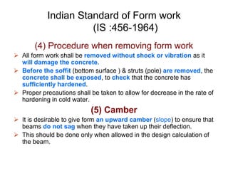 Indian Standard of Form work
(IS :456-1964)
(4) Procedure when removing form work
 All form work shall be removed without shock or vibration as it
will damage the concrete.
 Before the soffit (bottom surface ) & struts (pole) are removed, the
concrete shall be exposed, to check that the concrete has
sufficiently hardened.
 Proper precautions shall be taken to allow for decrease in the rate of
hardening in cold water.
(5) Camber
 It is desirable to give form an upward camber (slope) to ensure that
beams do not sag when they have taken up their deflection.
 This should be done only when allowed in the design calculation of
the beam.
 