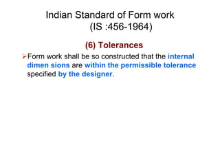 Indian Standard of Form work
(IS :456-1964)
(6) Tolerances
Form work shall be so constructed that the internal
dimen sions are within the permissible tolerance
specified by the designer.
 