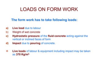 LOADS ON FORM WORK
The form work has to take following loads:
a) Live load due to labour
b) Weight of wet concrete
c) Hydrostatic pressure of the fluid concrete acting against the
vertical or inclined faces of form
d) Impact due to pouring of concrete.
 Live loads of labour & equipment including impact may be taken
as 370 Kg/m2.
 