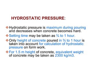 LOADS ON FORM WORK
HYDROSTATIC PRESSURE:
Hydro static pressure due to fluid of
concrete depends on :
a) Quantity of water in concrete
b) Size of aggregate
c) Rate of pouring
d) Temperature
 