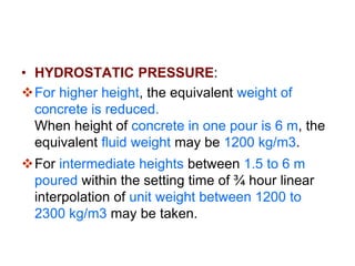 HYDROSTATIC PRESSURE:
Hydrostatic pressure is maximum during pouring
and decreases when concrete becomes hard.
Setting time may be taken as ¾ to 1 hour.
Only height of concrete poured in ¾ to 1 hour is
taken into account for calculation of hydrostatic
pressure on form work.
For 1.5 m height of concrete, equivalent weight
of concrete may be taken as 2300 kg/m3.
 