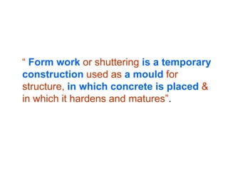 “ Form work or shuttering is a temporary
construction used as a mould for
structure, in which concrete is placed &
in which it hardens and matures”.
 