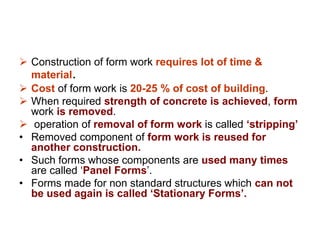  Construction of form work requires lot of time &
material.
 Cost of form work is 20-25 % of cost of building.
 When required strength of concrete is achieved, form
work is removed.
 operation of removal of form work is called ‘stripping’
• Removed component of form work is reused for
another construction.
• Such forms whose components are used many times
are called ‘Panel Forms’.
• Forms made for non standard structures which can not
be used again is called ‘Stationary Forms’.
 