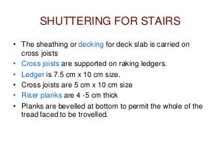 SHUTTERING FOR STAIRS
• The sheathing or decking for deck slab is carried on
cross joists
• Cross joists are supported on raking ledgers.
• Ledger is 7.5 cm x 10 cm size.
• Cross joists are 5 cm x 10 cm size
• Riser planks are 4 -5 cm thick
• Planks are bevelled at bottom to permit the whole of the
tread faced to be trovelled.
 